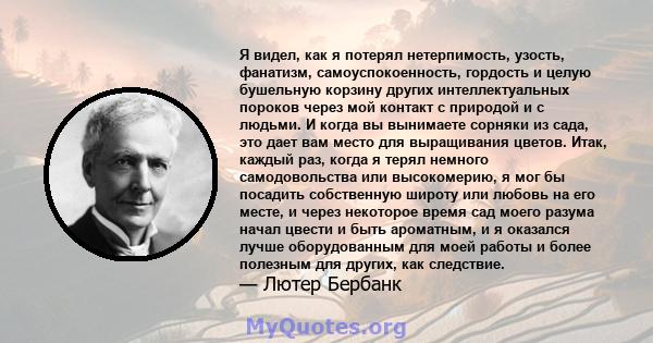 Я видел, как я потерял нетерпимость, узость, фанатизм, самоуспокоенность, гордость и целую бушельную корзину других интеллектуальных пороков через мой контакт с природой и с людьми. И когда вы вынимаете сорняки из сада, 