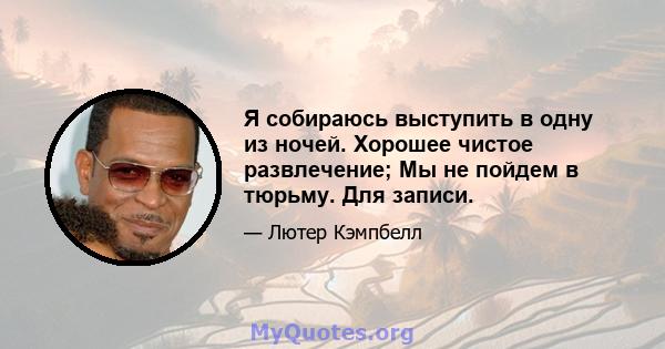 Я собираюсь выступить в одну из ночей. Хорошее чистое развлечение; Мы не пойдем в тюрьму. Для записи.