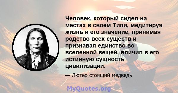 Человек, который сидел на местах в своем Типи, медитируя жизнь и его значение, принимая родство всех существ и признавая единство во вселенной вещей, вличил в его истинную сущность цивилизации.