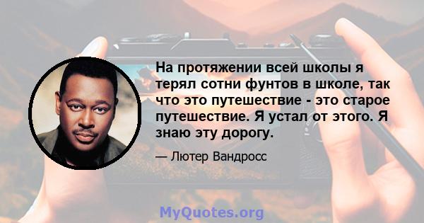 На протяжении всей школы я терял сотни фунтов в школе, так что это путешествие - это старое путешествие. Я устал от этого. Я знаю эту дорогу.