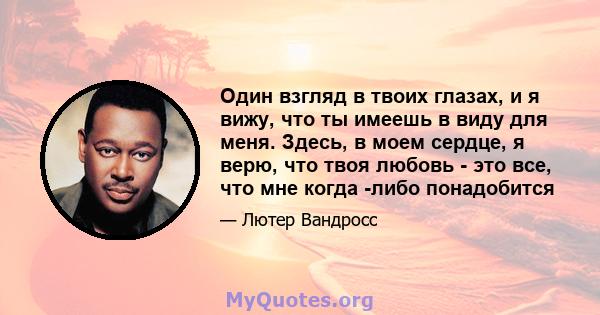 Один взгляд в твоих глазах, и я вижу, что ты имеешь в виду для меня. Здесь, в моем сердце, я верю, что твоя любовь - это все, что мне когда -либо понадобится