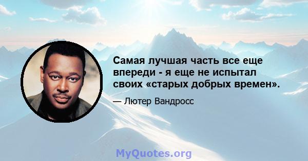 Самая лучшая часть все еще впереди - я еще не испытал своих «старых добрых времен».