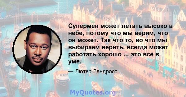 Супермен может летать высоко в небе, потому что мы верим, что он может. Так что то, во что мы выбираем верить, всегда может работать хорошо ... это все в уме.