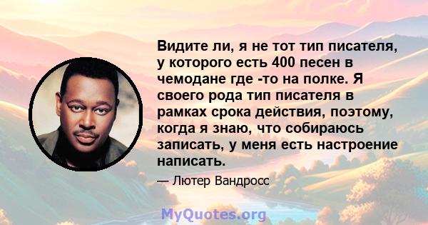 Видите ли, я не тот тип писателя, у которого есть 400 песен в чемодане где -то на полке. Я своего рода тип писателя в рамках срока действия, поэтому, когда я знаю, что собираюсь записать, у меня есть настроение написать.