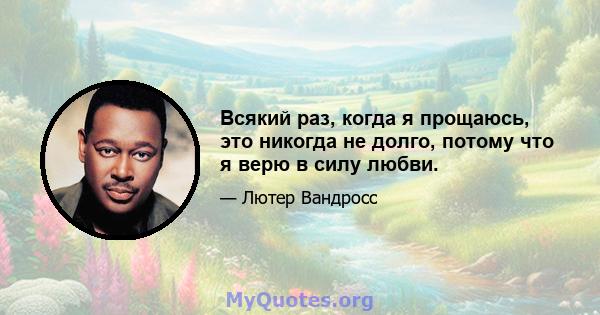 Всякий раз, когда я прощаюсь, это никогда не долго, потому что я верю в силу любви.