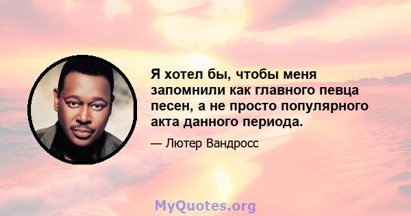 Я хотел бы, чтобы меня запомнили как главного певца песен, а не просто популярного акта данного периода.