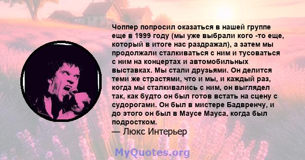 Чоппер попросил оказаться в нашей группе еще в 1999 году (мы уже выбрали кого -то еще, который в итоге нас раздражал), а затем мы продолжали сталкиваться с ним и тусоваться с ним на концертах и ​​автомобильных