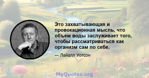 Это захватывающая и провокационная мысль, что объем воды заслуживает того, чтобы рассматриваться как организм сам по себе.