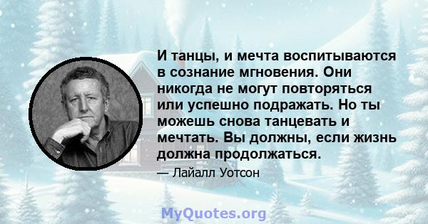 И танцы, и мечта воспитываются в сознание мгновения. Они никогда не могут повторяться или успешно подражать. Но ты можешь снова танцевать и мечтать. Вы должны, если жизнь должна продолжаться.