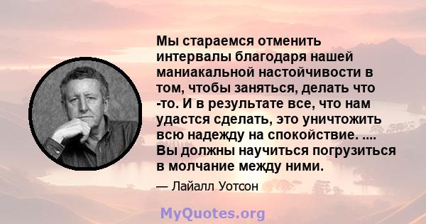 Мы стараемся отменить интервалы благодаря нашей маниакальной настойчивости в том, чтобы заняться, делать что -то. И в результате все, что нам удастся сделать, это уничтожить всю надежду на спокойствие. .... Вы должны