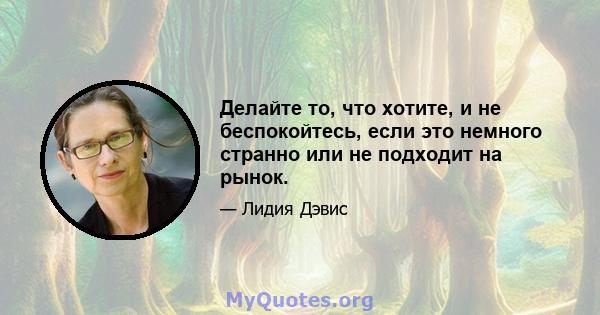 Делайте то, что хотите, и не беспокойтесь, если это немного странно или не подходит на рынок.