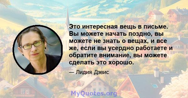 Это интересная вещь в письме. Вы можете начать поздно, вы можете не знать о вещах, и все же, если вы усердно работаете и обратите внимание, вы можете сделать это хорошо.