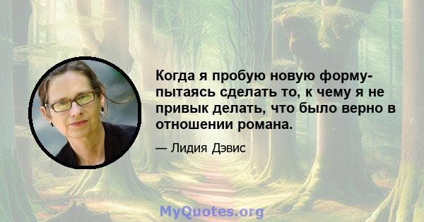 Когда я пробую новую форму- пытаясь сделать то, к чему я не привык делать, что было верно в отношении романа.