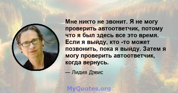 Мне никто не звонит. Я не могу проверить автоответчик, потому что я был здесь все это время. Если я выйду, кто -то может позвонить, пока я выйду. Затем я могу проверить автоответчик, когда вернусь.