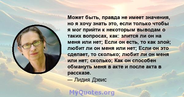 Может быть, правда не имеет значения, но я хочу знать это, если только чтобы я мог прийти к некоторым выводам о таких вопросах, как: злится ли он на меня или нет; Если он есть, то как злой; любит ли он меня или нет;