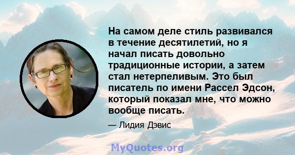 На самом деле стиль развивался в течение десятилетий, но я начал писать довольно традиционные истории, а затем стал нетерпеливым. Это был писатель по имени Рассел Эдсон, который показал мне, что можно вообще писать.