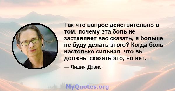 Так что вопрос действительно в том, почему эта боль не заставляет вас сказать, я больше не буду делать этого? Когда боль настолько сильная, что вы должны сказать это, но нет.