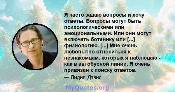 Я часто задаю вопросы и хочу ответы. Вопросы могут быть психологическими или эмоциональными. Или они могут включать ботанику или [...] физиологию. [...] Мне очень любопытно относиться к незнакомцам, которых я наблюдаю - 