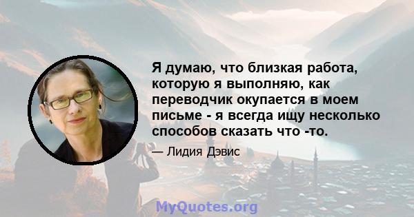 Я думаю, что близкая работа, которую я выполняю, как переводчик окупается в моем письме - я всегда ищу несколько способов сказать что -то.