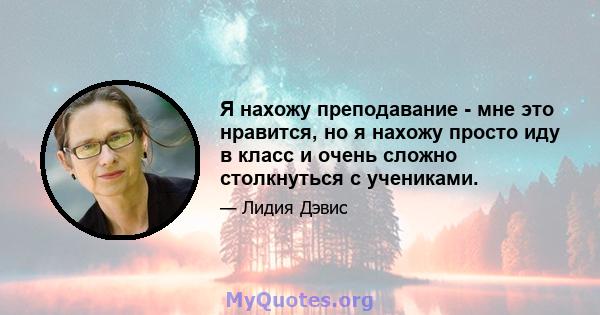 Я нахожу преподавание - мне это нравится, но я нахожу просто иду в класс и очень сложно столкнуться с учениками.