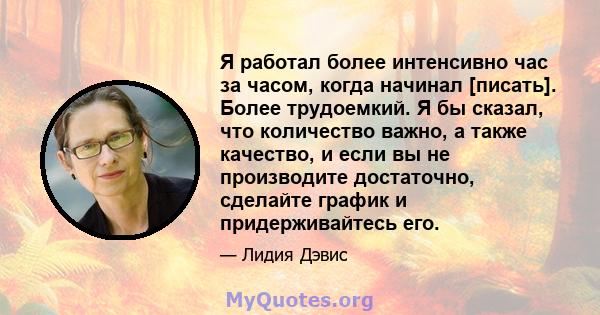 Я работал более интенсивно час за часом, когда начинал [писать]. Более трудоемкий. Я бы сказал, что количество важно, а также качество, и если вы не производите достаточно, сделайте график и придерживайтесь его.