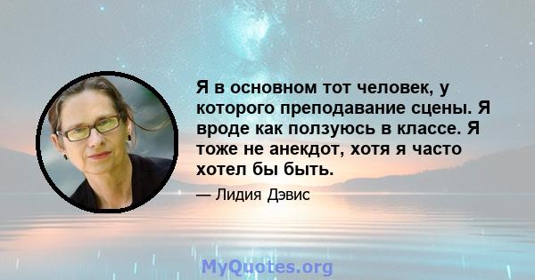 Я в основном тот человек, у которого преподавание сцены. Я вроде как ползуюсь в классе. Я тоже не анекдот, хотя я часто хотел бы быть.