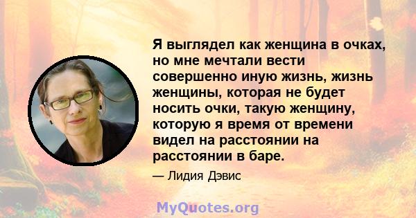 Я выглядел как женщина в очках, но мне мечтали вести совершенно иную жизнь, жизнь женщины, которая не будет носить очки, такую ​​женщину, которую я время от времени видел на расстоянии на расстоянии в баре.