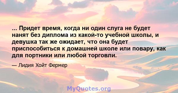 ... Придет время, когда ни один слуга не будет нанят без диплома из какой-то учебной школы, и девушка так же ожидает, что она будет приспособиться к домашней школе или повару, как для портники или любой торговли.