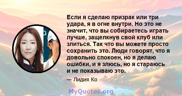 Если я сделаю призрак или три удара, я в огне внутри. Но это не значит, что вы собираетесь играть лучше, защелкнув свой клуб или злиться. Так что вы можете просто сохранить это. Люди говорят, что я довольно спокоен, но