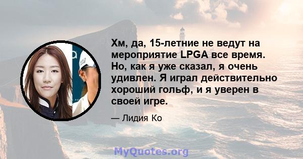 Хм, да, 15-летние не ведут на мероприятие LPGA все время. Но, как я уже сказал, я очень удивлен. Я играл действительно хороший гольф, и я уверен в своей игре.