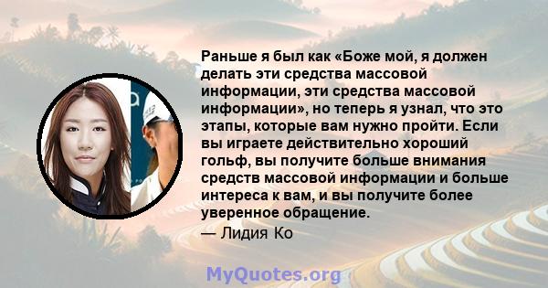 Раньше я был как «Боже мой, я должен делать эти средства массовой информации, эти средства массовой информации», но теперь я узнал, что это этапы, которые вам нужно пройти. Если вы играете действительно хороший гольф,