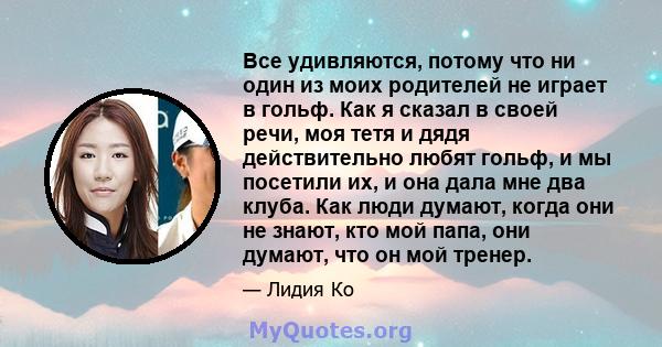 Все удивляются, потому что ни один из моих родителей не играет в гольф. Как я сказал в своей речи, моя тетя и дядя действительно любят гольф, и мы посетили их, и она дала мне два клуба. Как люди думают, когда они не