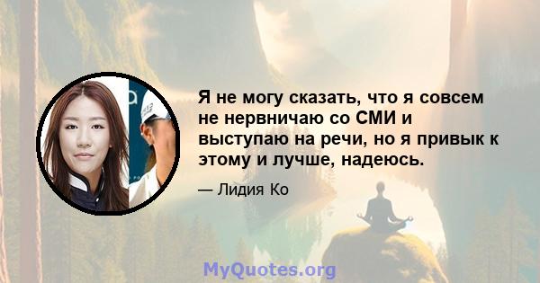 Я не могу сказать, что я совсем не нервничаю со СМИ и выступаю на речи, но я привык к этому и лучше, надеюсь.