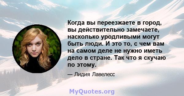 Когда вы переезжаете в город, вы действительно замечаете, насколько уродливыми могут быть люди. И это то, с чем вам на самом деле не нужно иметь дело в стране. Так что я скучаю по этому.