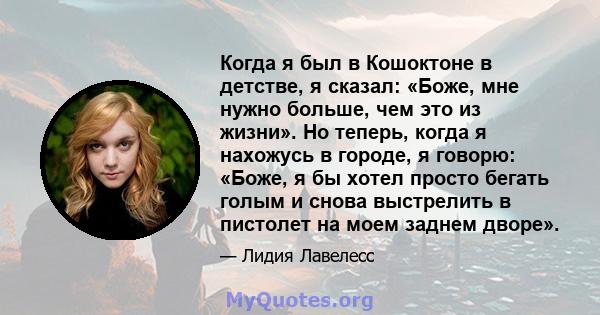 Когда я был в Кошоктоне в детстве, я сказал: «Боже, мне нужно больше, чем это из жизни». Но теперь, когда я нахожусь в городе, я говорю: «Боже, я бы хотел просто бегать голым и снова выстрелить в пистолет на моем заднем 