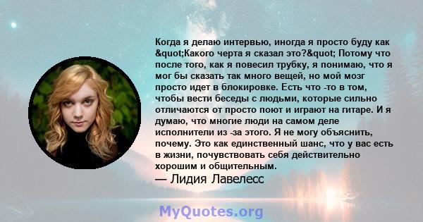 Когда я делаю интервью, иногда я просто буду как "Какого черта я сказал это?" Потому что после того, как я повесил трубку, я понимаю, что я мог бы сказать так много вещей, но мой мозг просто идет в блокировке. 