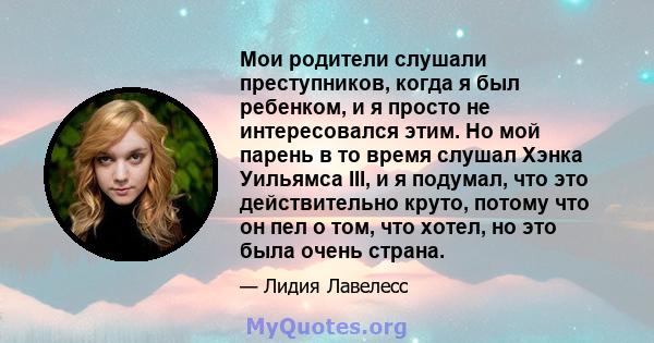 Мои родители слушали преступников, когда я был ребенком, и я просто не интересовался этим. Но мой парень в то время слушал Хэнка Уильямса III, и я подумал, что это действительно круто, потому что он пел о том, что