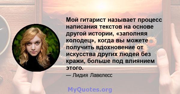 Мой гитарист называет процесс написания текстов на основе другой истории, «заполняя колодец», когда вы можете получить вдохновение от искусства других людей без кражи, больше под влиянием этого.