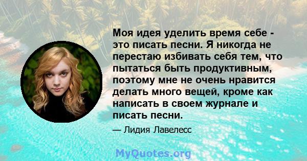 Моя идея уделить время себе - это писать песни. Я никогда не перестаю избивать себя тем, что пытаться быть продуктивным, поэтому мне не очень нравится делать много вещей, кроме как написать в своем журнале и писать