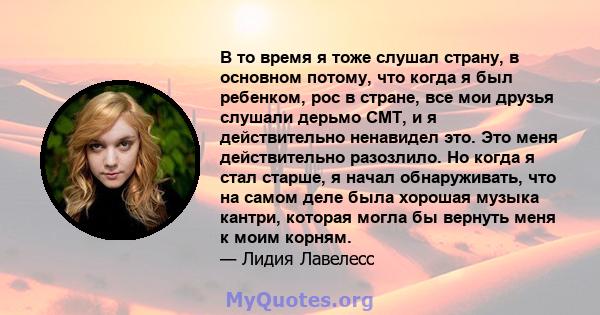 В то время я тоже слушал страну, в основном потому, что когда я был ребенком, рос в стране, все мои друзья слушали дерьмо CMT, и я действительно ненавидел это. Это меня действительно разозлило. Но когда я стал старше, я 