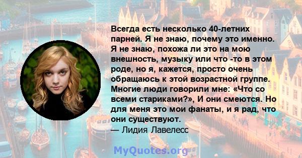 Всегда есть несколько 40-летних парней. Я не знаю, почему это именно. Я не знаю, похожа ли это на мою внешность, музыку или что -то в этом роде, но я, кажется, просто очень обращаюсь к этой возрастной группе. Многие