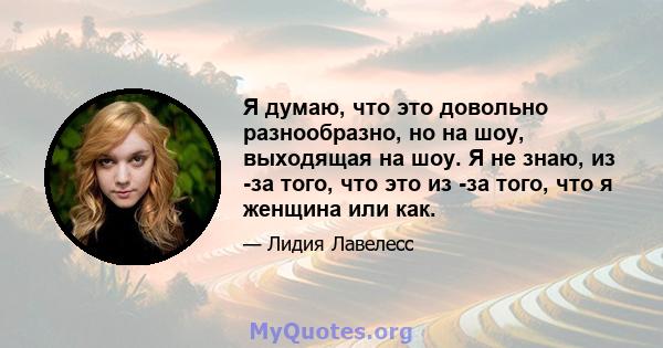 Я думаю, что это довольно разнообразно, но на шоу, выходящая на шоу. Я не знаю, из -за того, что это из -за того, что я женщина или как.