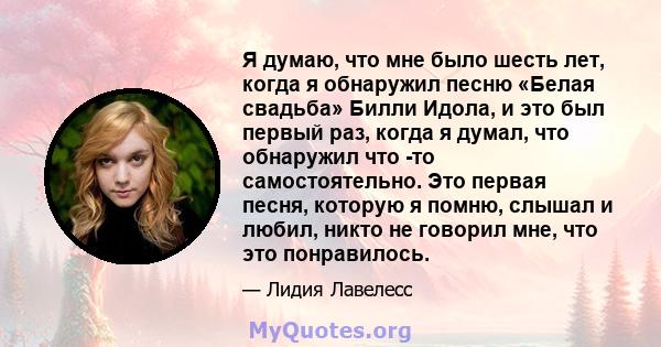 Я думаю, что мне было шесть лет, когда я обнаружил песню «Белая свадьба» Билли Идола, и это был первый раз, когда я думал, что обнаружил что -то самостоятельно. Это первая песня, которую я помню, слышал и любил, никто