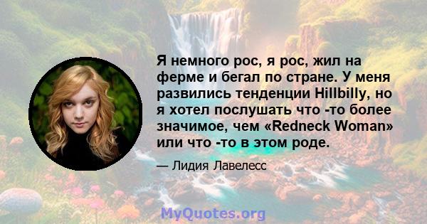 Я немного рос, я рос, жил на ферме и бегал по стране. У меня развились тенденции Hillbilly, но я хотел послушать что -то более значимое, чем «Redneck Woman» или что -то в этом роде.