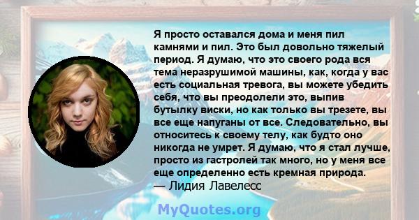 Я просто оставался дома и меня пил камнями и пил. Это был довольно тяжелый период. Я думаю, что это своего рода вся тема неразрушимой машины, как, когда у вас есть социальная тревога, вы можете убедить себя, что вы