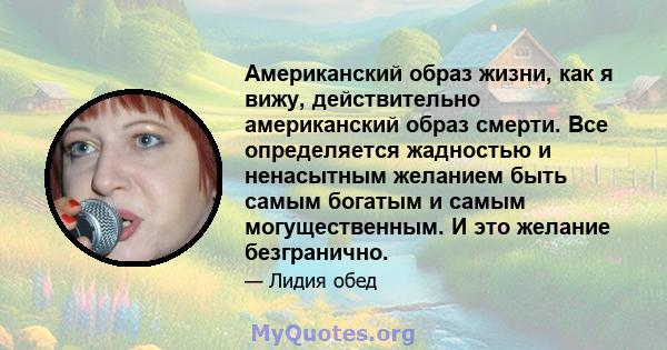 Американский образ жизни, как я вижу, действительно американский образ смерти. Все определяется жадностью и ненасытным желанием быть самым богатым и самым могущественным. И это желание безгранично.