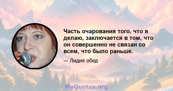 Часть очарования того, что я делаю, заключается в том, что он совершенно не связан со всем, что было раньше.