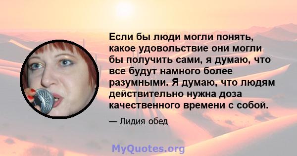 Если бы люди могли понять, какое удовольствие они могли бы получить сами, я думаю, что все будут намного более разумными. Я думаю, что людям действительно нужна доза качественного времени с собой.