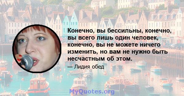 Конечно, вы бессильны, конечно, вы всего лишь один человек, конечно, вы не можете ничего изменить, но вам не нужно быть несчастным об этом.