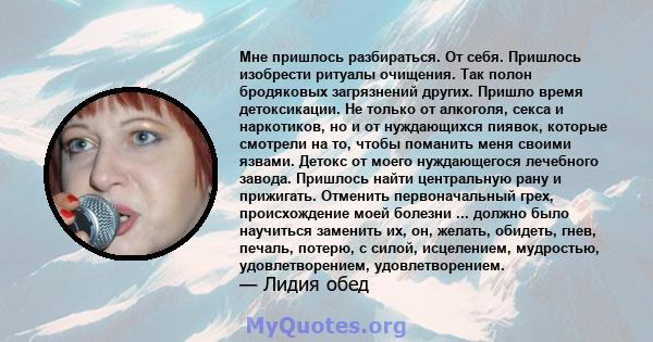 Мне пришлось разбираться. От себя. Пришлось изобрести ритуалы очищения. Так полон бродяковых загрязнений других. Пришло время детоксикации. Не только от алкоголя, секса и наркотиков, но и от нуждающихся пиявок, которые